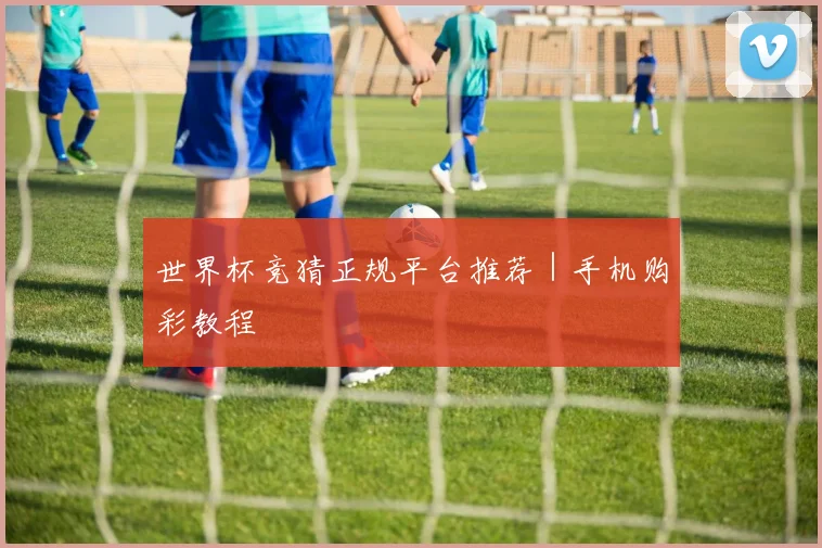 世界杯竞猜正规平台推荐|手机购彩教程
