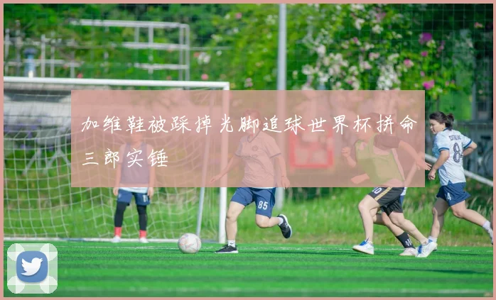 加维鞋被踩掉光脚追球世界杯拼命三郎实锤