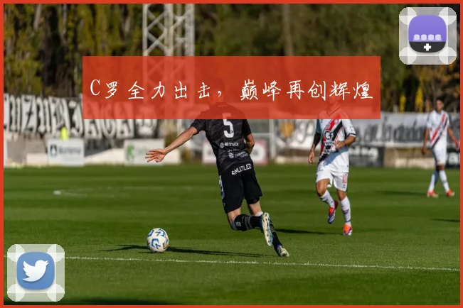 C罗全力出击，巅峰再创辉煌