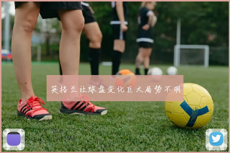 英格兰让球盘变化巨大局势不明