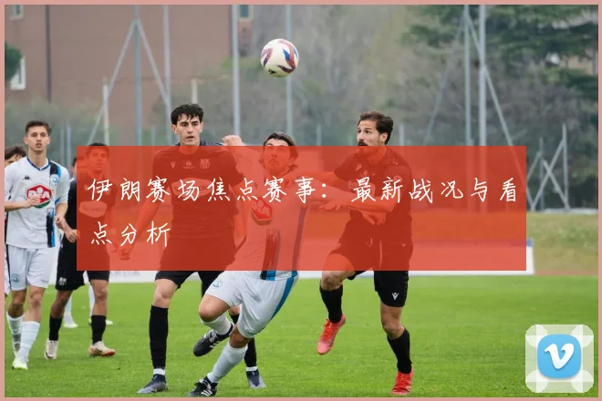 伊朗赛场焦点赛事:最新战况与看点分析