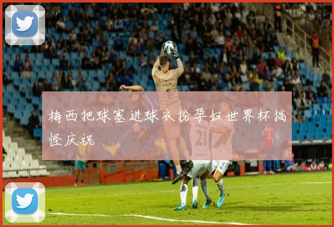 梅西把球塞进球衣扮孕妇世界杯搞怪庆祝