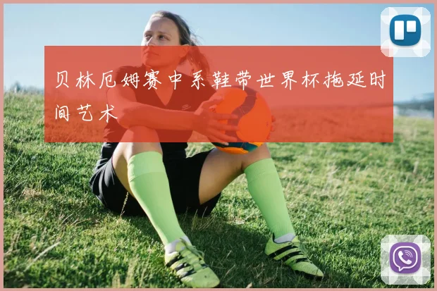 贝林厄姆赛中系鞋带世界杯拖延时间艺术
