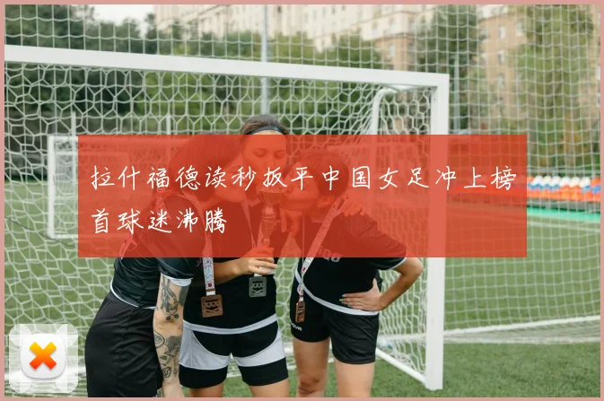 拉什福德读秒扳平中国女足冲上榜首球迷沸腾