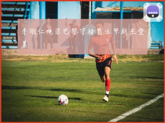 李刚仁绝杀巴黎守榜首法甲新王登基