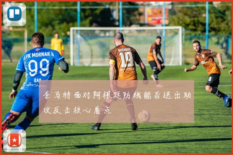 奈马特面对阿根廷防线能否送出助攻反击核心看点