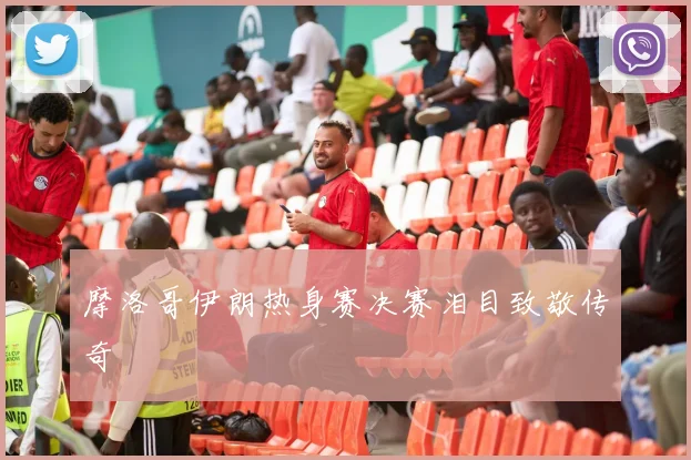 摩洛哥伊朗热身赛决赛泪目致敬传奇