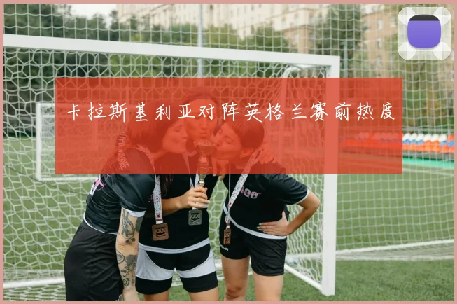 卡拉斯基利亚对阵英格兰赛前热度