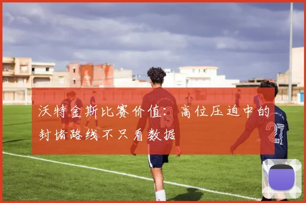 沃特金斯比赛价值：高位压迫中的封堵路线不只看数据
