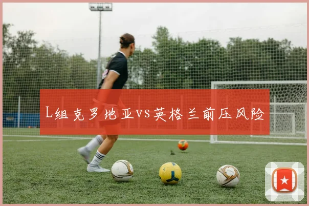 L组克罗地亚vs英格兰前压风险