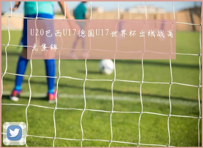 U20巴西U17德国U17世界杯出线战高光集锦