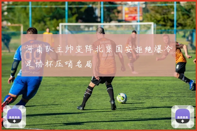 河南队主帅变阵北京国安拒绝爆冷足协杯压哨名局