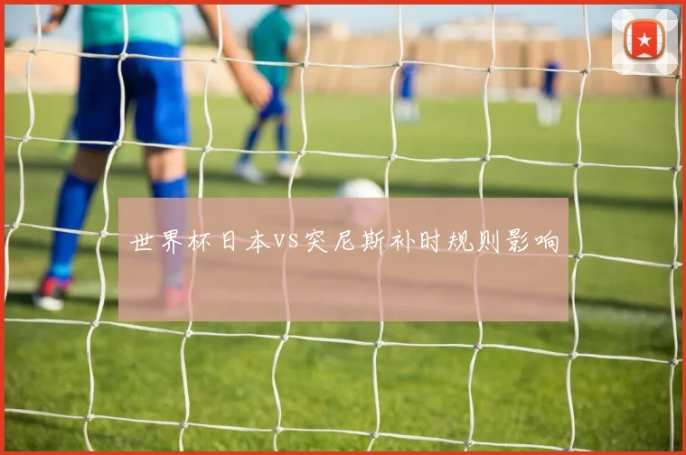 世界杯日本vs突尼斯补时规则影响