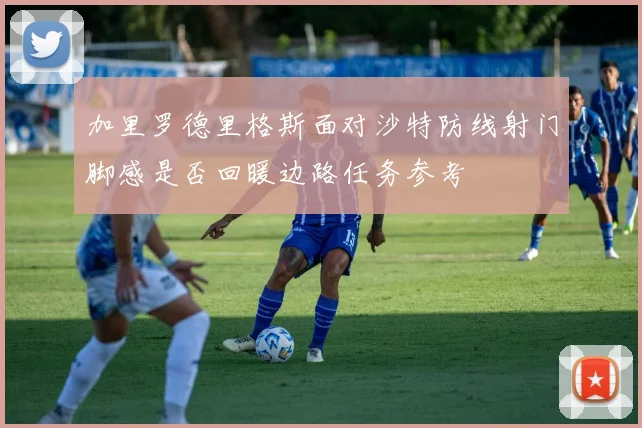 加里罗德里格斯面对沙特防线射门脚感是否回暖边路任务参考