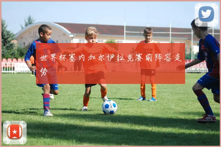 世界杯塞内加尔伊拉克赛前阵容走势