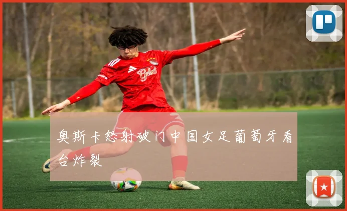 奥斯卡怒射破门中国女足葡萄牙看台炸裂