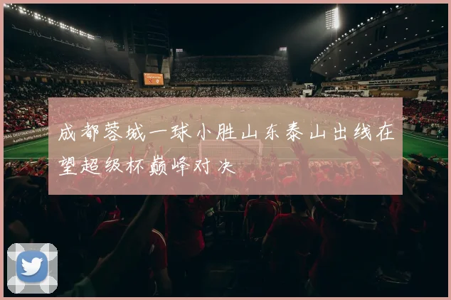 成都蓉城一球小胜山东泰山出线在望超级杯巅峰对决