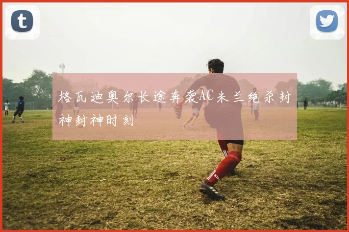 格瓦迪奥尔长途奔袭AC米兰绝杀封神封神时刻