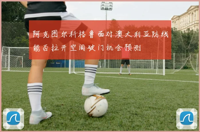 阿克图尔科格鲁面对澳大利亚防线能否拉开空间破门机会预测