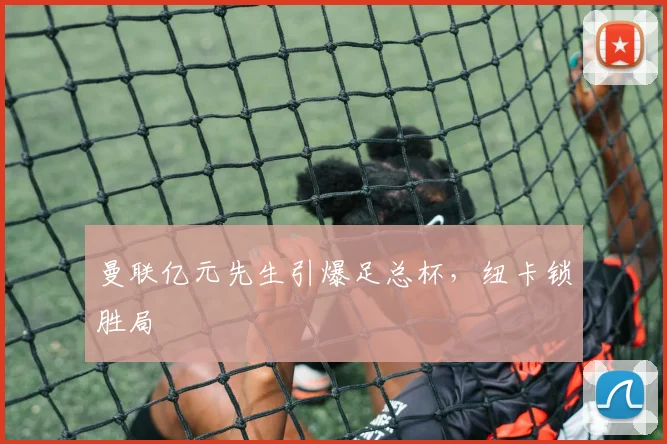 曼联亿元先生引爆足总杯，纽卡锁胜局