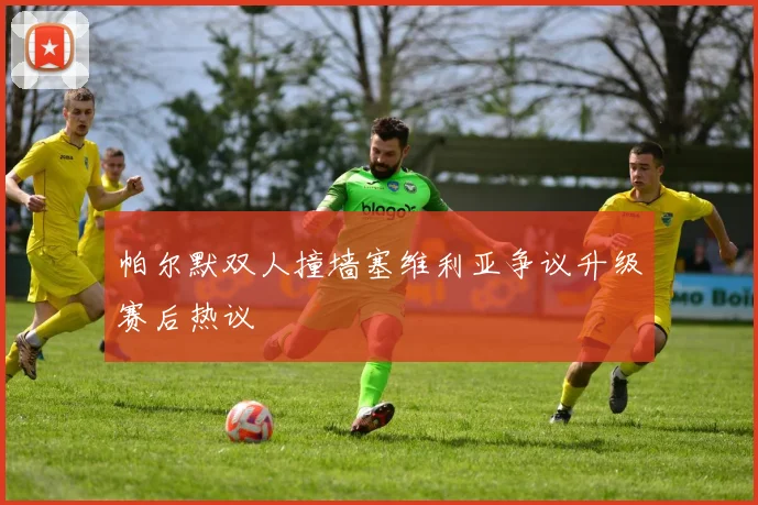 帕尔默双人撞墙塞维利亚争议升级赛后热议