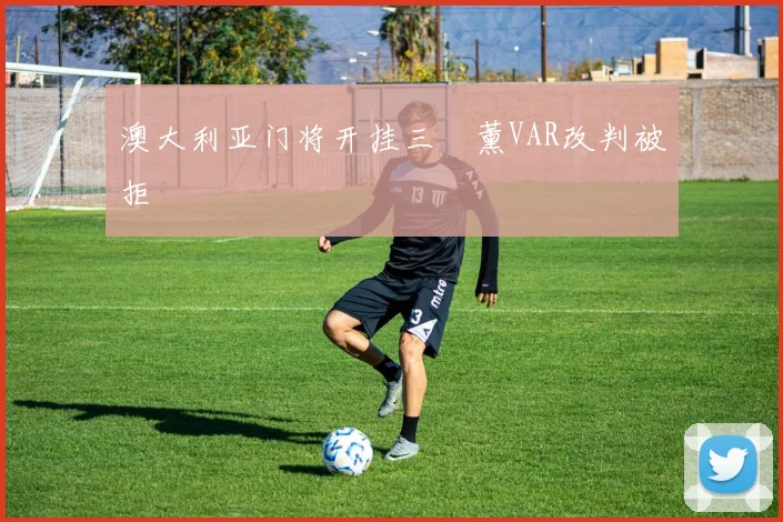 澳大利亚门将开挂三笘薰VAR改判被拒