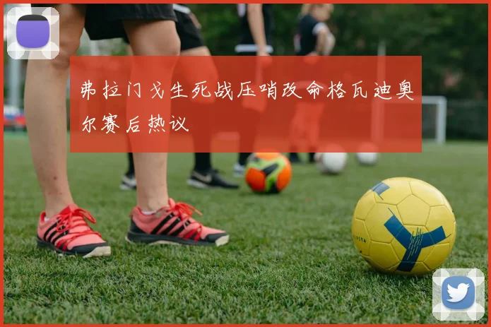 弗拉门戈生死战压哨改命格瓦迪奥尔赛后热议