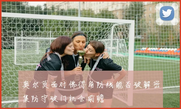 奥尔莫面对佛得角防线能否破解密集防守破门机会前瞻