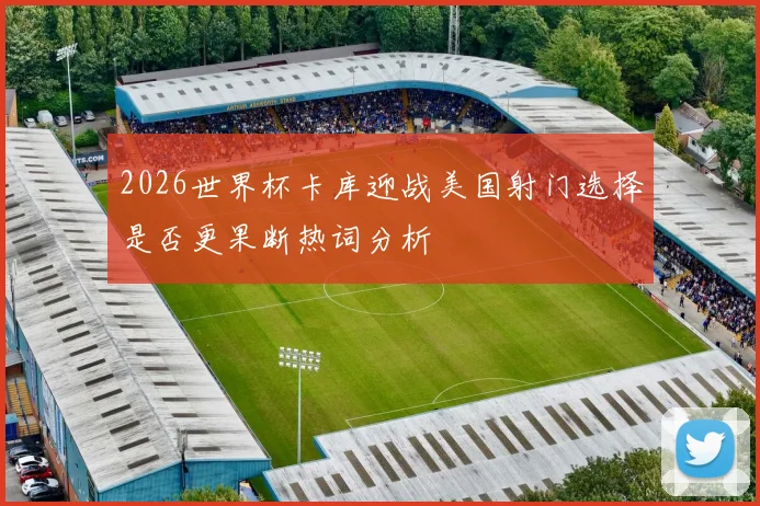2026世界杯卡库迎战美国射门选择是否更果断热词分析