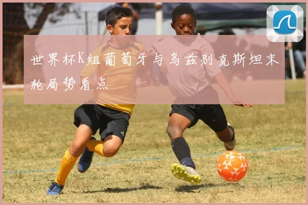 世界杯K组葡萄牙与乌兹别克斯坦末轮局势看点