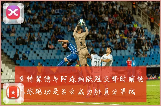 多特蒙德与阿森纳欧冠交锋时前场无球跑动是否会成为胜负分界线