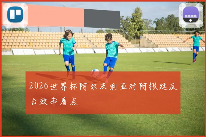 2026世界杯阿尔及利亚对阿根廷反击效率看点