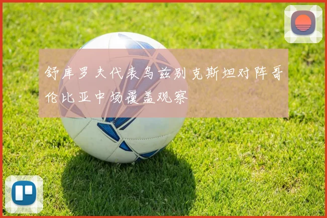 舒库罗夫代表乌兹别克斯坦对阵哥伦比亚中场覆盖观察