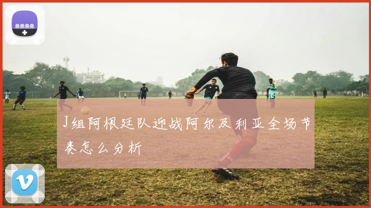 J组阿根廷队迎战阿尔及利亚全场节奏怎么分析