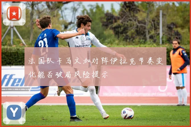 法国队卡马文加对阵伊拉克节奏变化能否破局风险提示