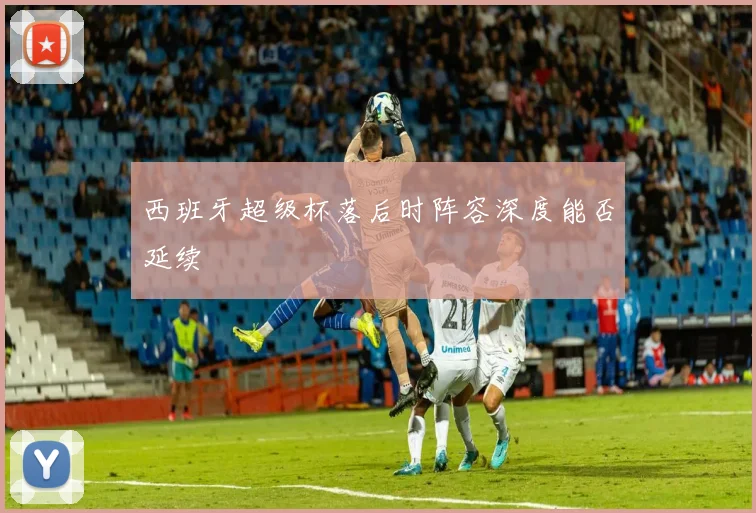 西班牙超级杯落后时阵容深度能否延续