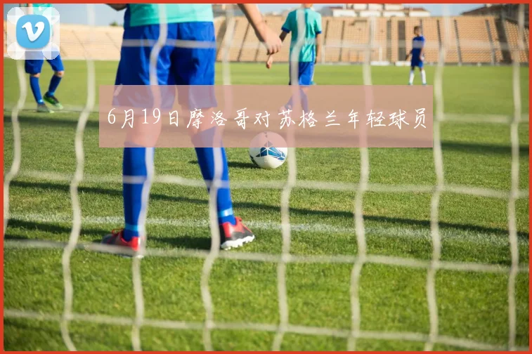 6月19日摩洛哥对苏格兰年轻球员