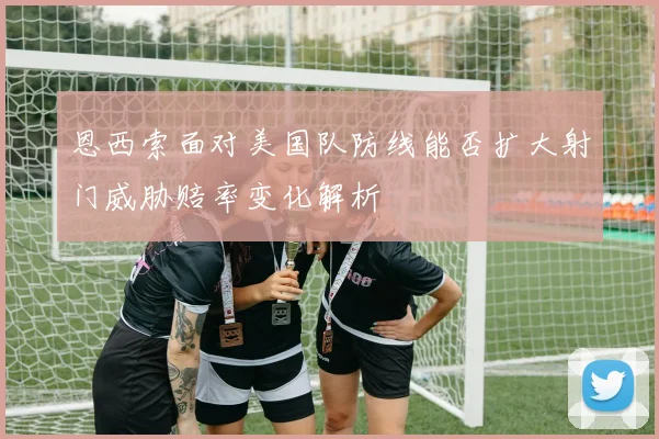 恩西索面对美国队防线能否扩大射门威胁赔率变化解析