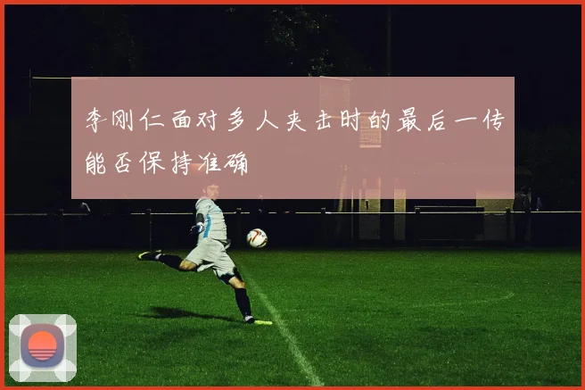 李刚仁面对多人夹击时的最后一传能否保持准确