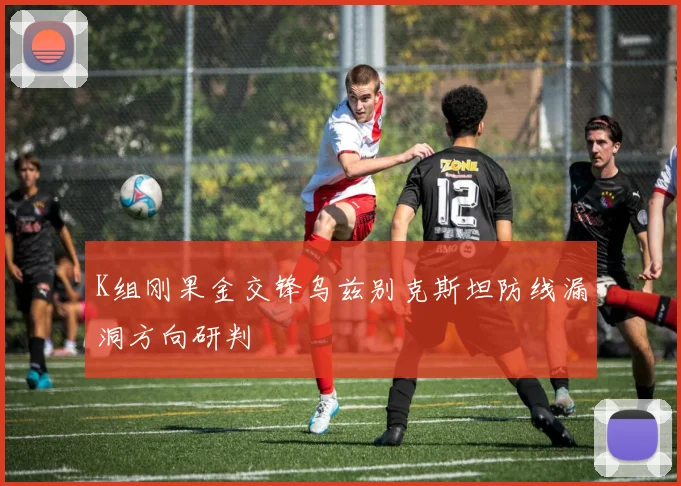 K组刚果金交锋乌兹别克斯坦防线漏洞方向研判