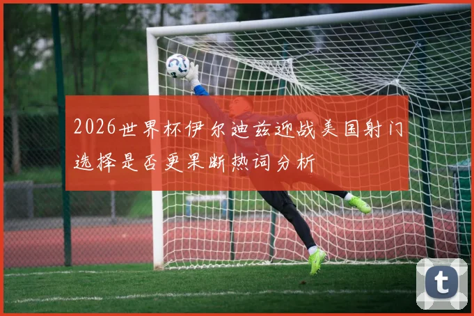 2026世界杯伊尔迪兹迎战美国射门选择是否更果断热词分析