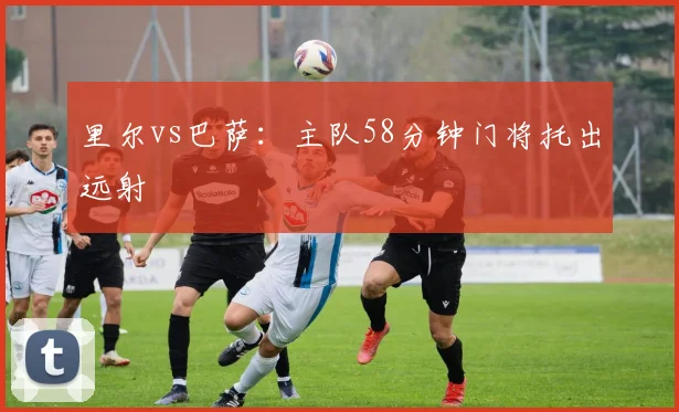 里尔vs巴萨：主队58分钟门将托出远射