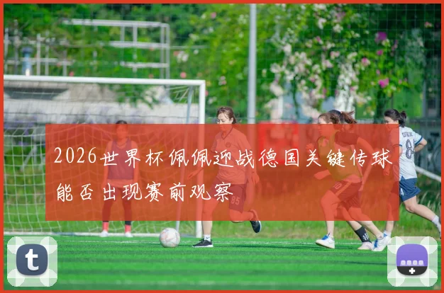2026世界杯佩佩迎战德国关键传球能否出现赛前观察