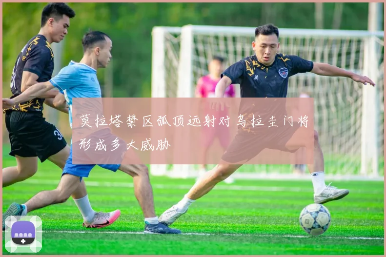 莫拉塔禁区弧顶远射对乌拉圭门将形成多大威胁