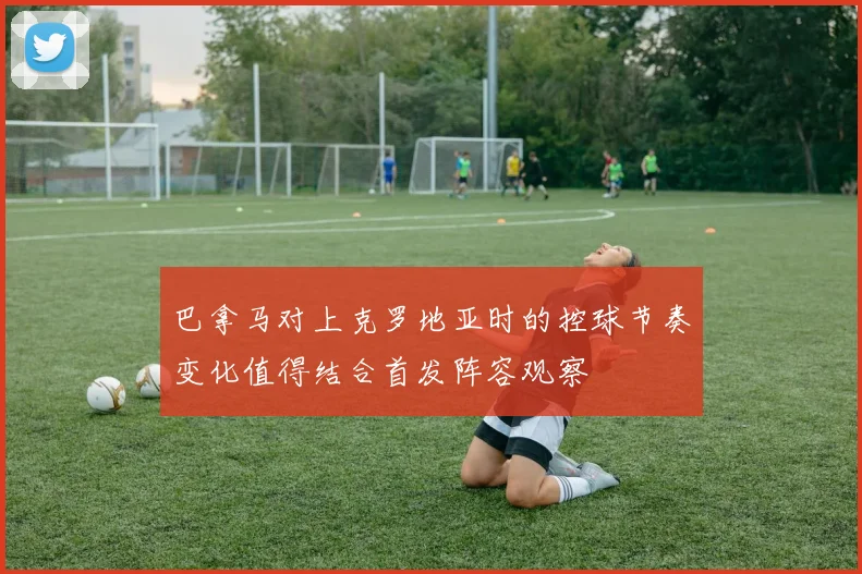 巴拿马对上克罗地亚时的控球节奏变化值得结合首发阵容观察