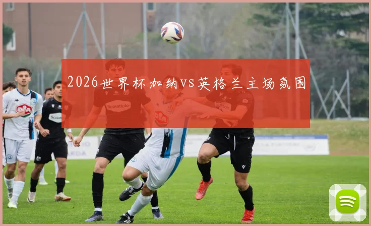 2026世界杯加纳vs英格兰主场氛围