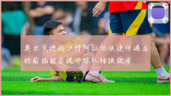 奥尔莫迎战沙特阿拉伯快速传递后的前插能否提升球队转换效率