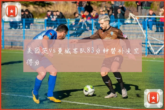 美因茨vs曼城客队83分钟替补凌空得分