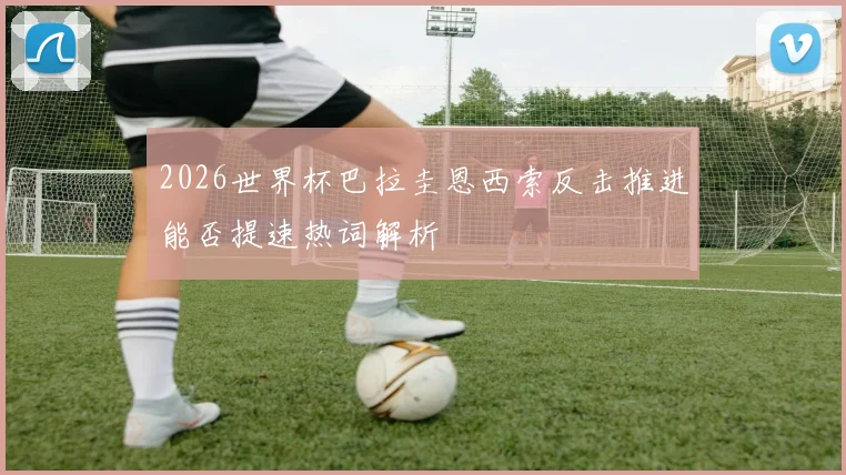 2026世界杯巴拉圭恩西索反击推进能否提速热词解析