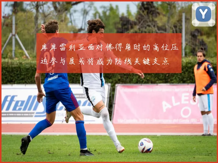 库库雷利亚面对佛得角时的高位压迫参与度或将成为防线关键支点